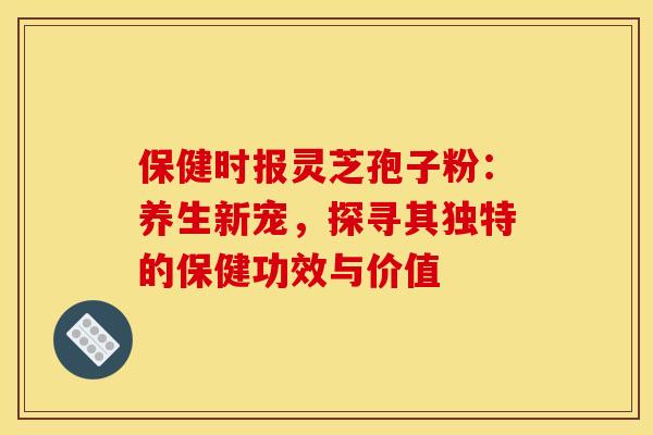 保健时报灵芝孢子粉：养生新宠，探寻其独特的保健功效与价值