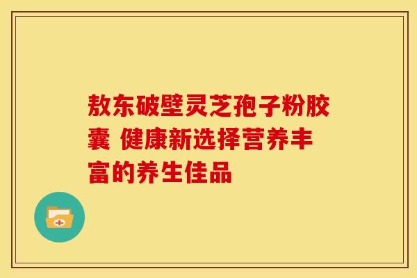 敖东破壁灵芝孢子粉胶囊 健康新选择营养丰富的养生佳品