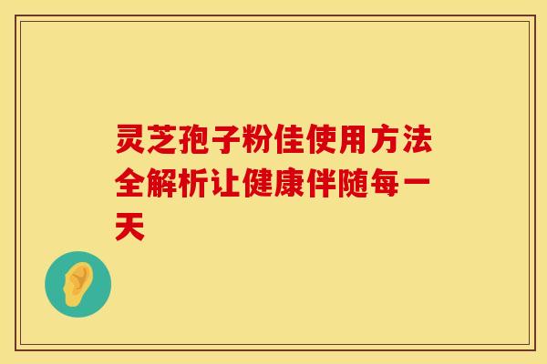 灵芝孢子粉佳使用方法全解析让健康伴随每一天