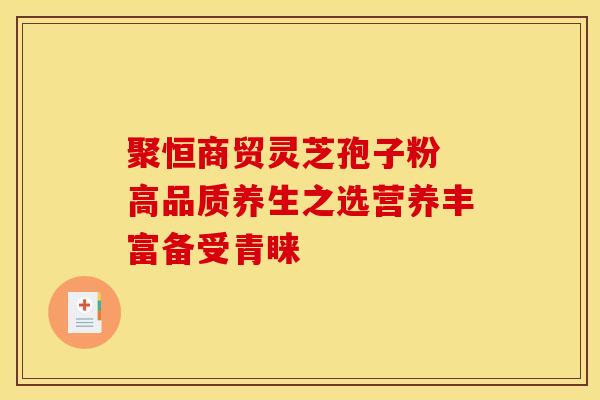 聚恒商贸灵芝孢子粉 高品质养生之选营养丰富备受青睐