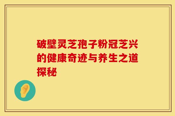 破壁灵芝孢子粉冠芝兴的健康奇迹与养生之道探秘