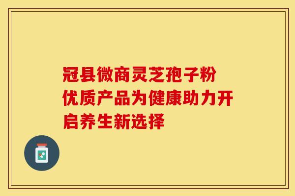 冠县微商灵芝孢子粉 优质产品为健康助力开启养生新选择