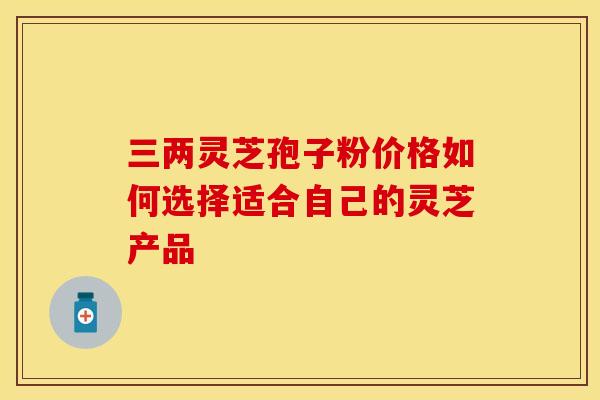 三两灵芝孢子粉价格如何选择适合自己的灵芝产品