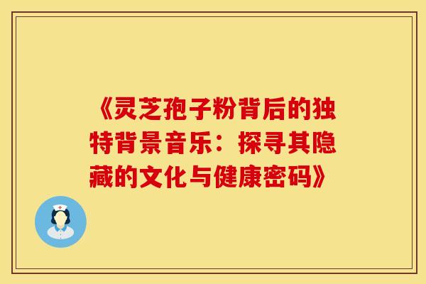 《灵芝孢子粉背后的独特背景音乐：探寻其隐藏的文化与健康密码》