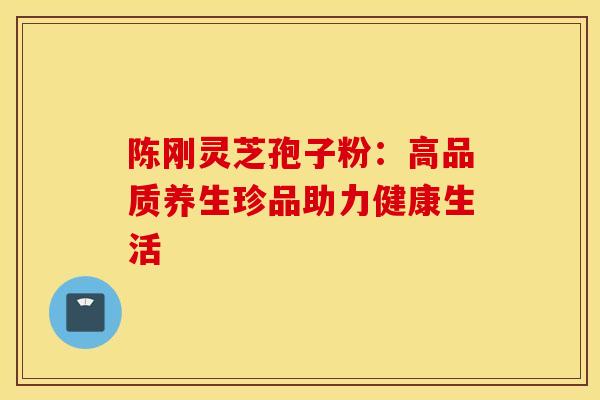 陈刚灵芝孢子粉：高品质养生珍品助力健康生活