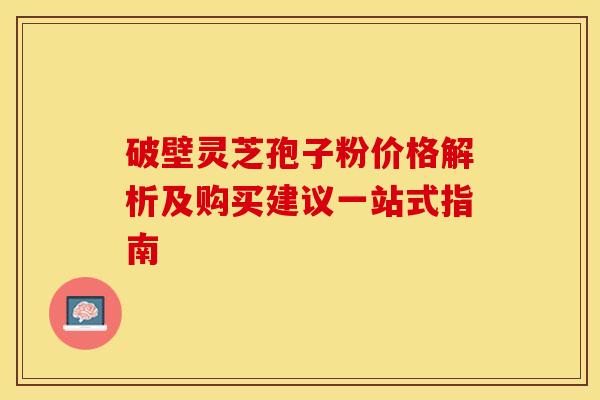 破壁灵芝孢子粉价格解析及购买建议一站式指南