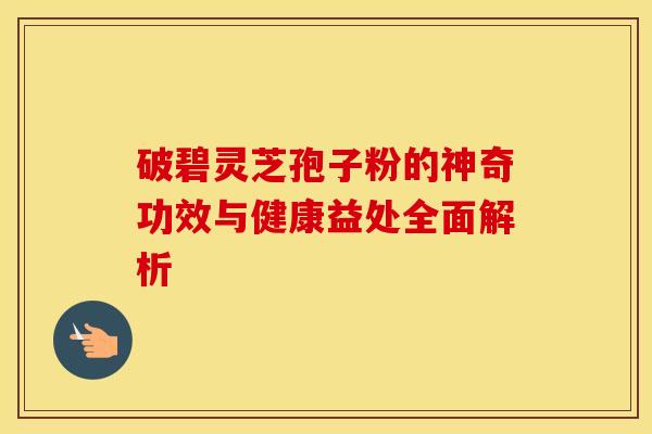破碧灵芝孢子粉的神奇功效与健康益处全面解析