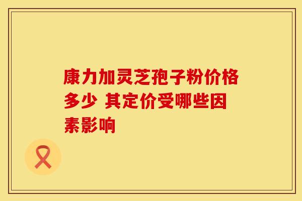 康力加灵芝孢子粉价格多少 其定价受哪些因素影响