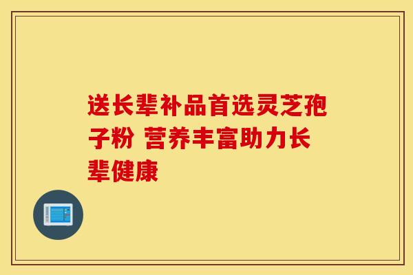 送长辈补品首选灵芝孢子粉 营养丰富助力长辈健康