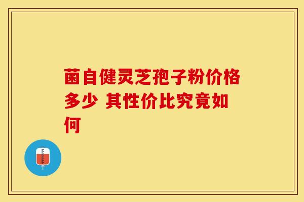 菌自健灵芝孢子粉价格多少 其性价比究竟如何