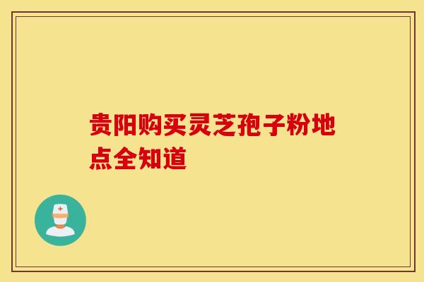 贵阳购买灵芝孢子粉地点全知道