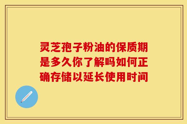 灵芝孢子粉油的保质期是多久你了解吗如何正确存储以延长使用时间