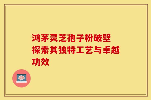鸿茅灵芝孢子粉破壁 探索其独特工艺与卓越功效