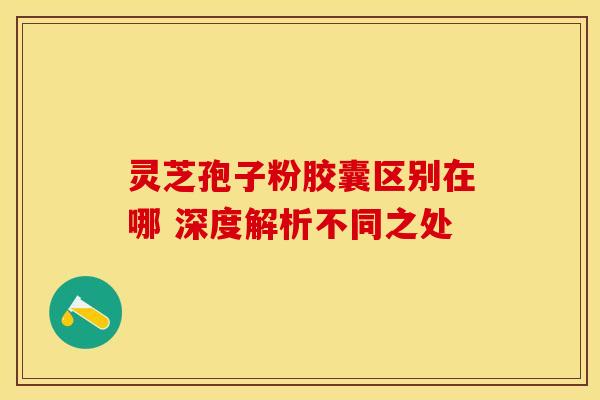 灵芝孢子粉胶囊区别在哪 深度解析不同之处