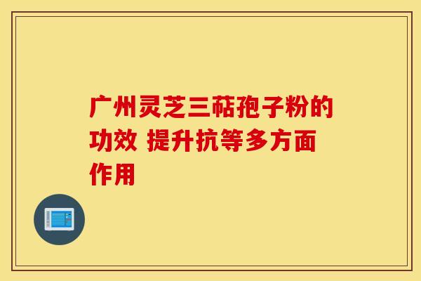 广州灵芝三萜孢子粉的功效 提升抗等多方面作用