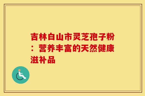 吉林白山市灵芝孢子粉：营养丰富的天然健康滋补品