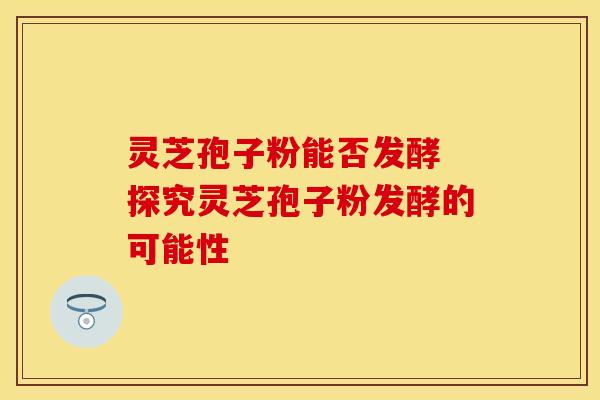 灵芝孢子粉能否发酵 探究灵芝孢子粉发酵的可能性