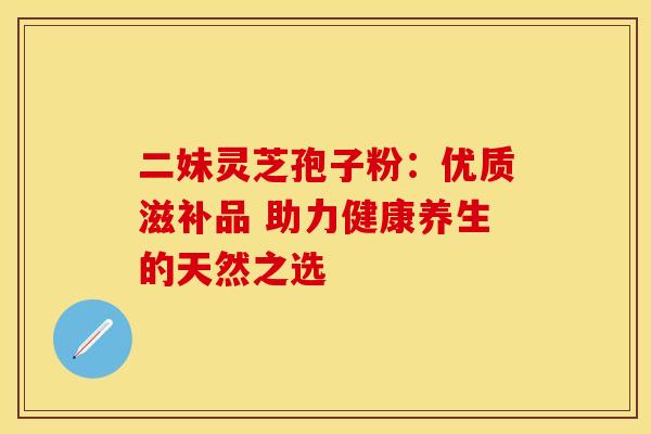 二妹灵芝孢子粉：优质滋补品 助力健康养生的天然之选