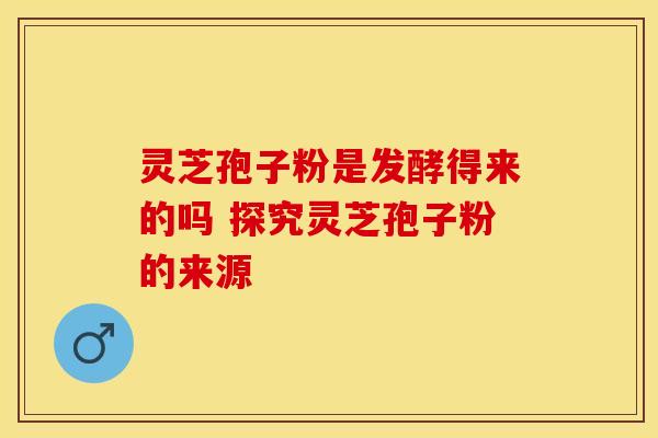 灵芝孢子粉是发酵得来的吗 探究灵芝孢子粉的来源