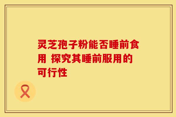 灵芝孢子粉能否睡前食用 探究其睡前服用的可行性
