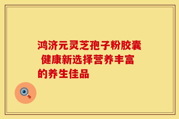 鸿济元灵芝孢子粉胶囊 健康新选择营养丰富的养生佳品
