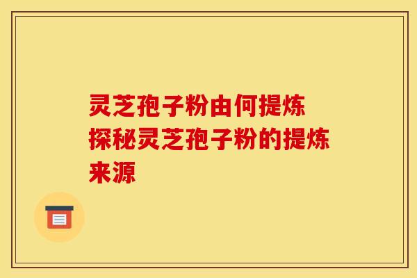 灵芝孢子粉由何提炼 探秘灵芝孢子粉的提炼来源