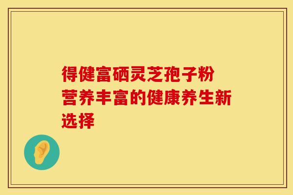 得健富硒灵芝孢子粉 营养丰富的健康养生新选择