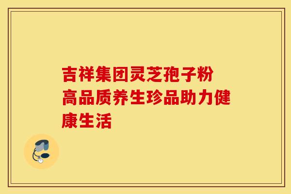 吉祥集团灵芝孢子粉 高品质养生珍品助力健康生活