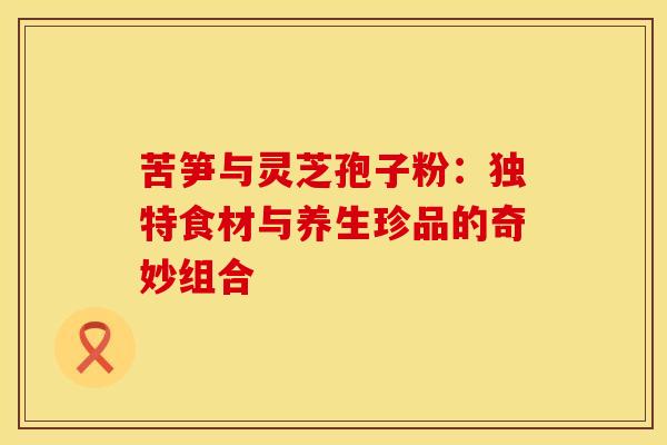苦笋与灵芝孢子粉：独特食材与养生珍品的奇妙组合