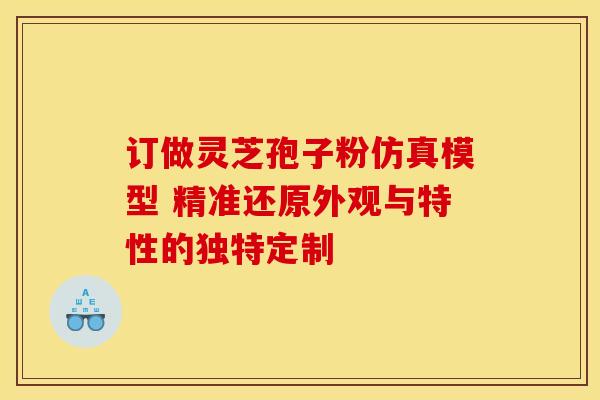 订做灵芝孢子粉仿真模型 精准还原外观与特性的独特定制