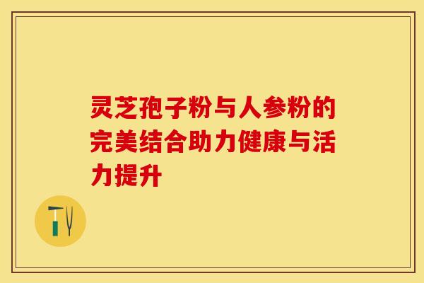 灵芝孢子粉与人参粉的完美结合助力健康与活力提升