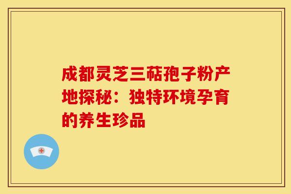 成都灵芝三萜孢子粉产地探秘：独特环境孕育的养生珍品