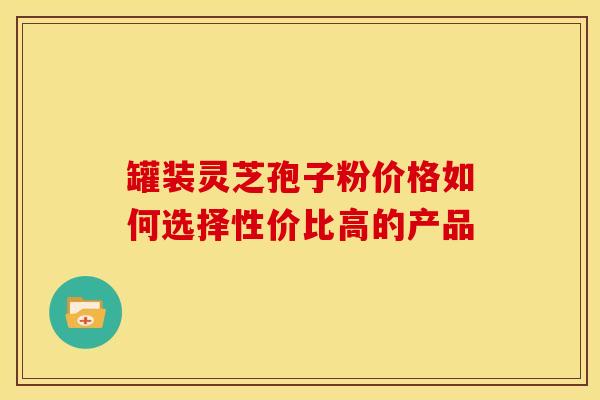 罐装灵芝孢子粉价格如何选择性价比高的产品