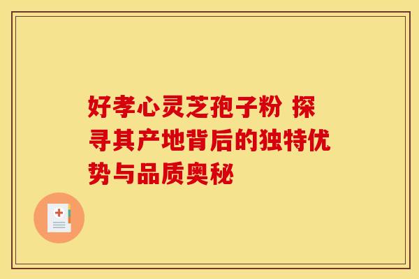 好孝心灵芝孢子粉 探寻其产地背后的独特优势与品质奥秘
