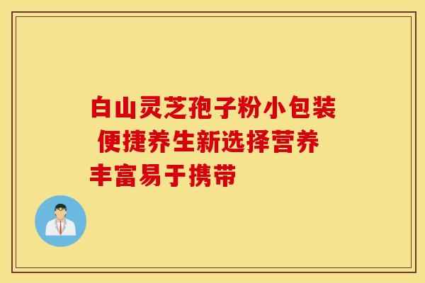 白山灵芝孢子粉小包装 便捷养生新选择营养丰富易于携带