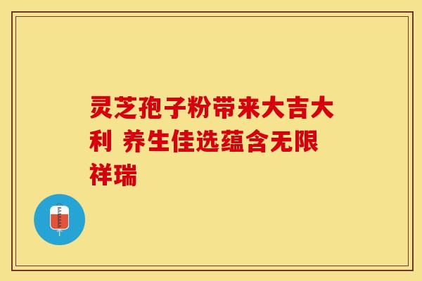 灵芝孢子粉带来大吉大利 养生佳选蕴含无限祥瑞