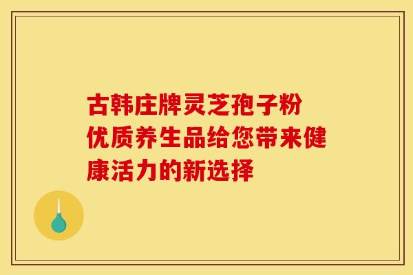 古韩庄牌灵芝孢子粉 优质养生品给您带来健康活力的新选择