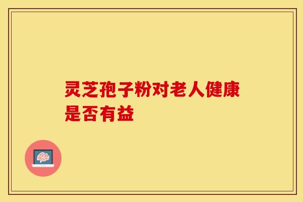 灵芝孢子粉对老人健康是否有益