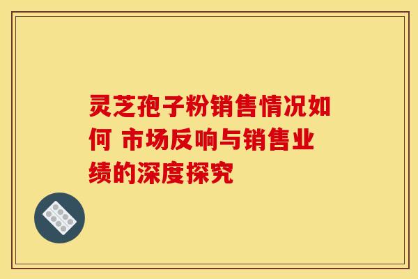 灵芝孢子粉销售情况如何 市场反响与销售业绩的深度探究