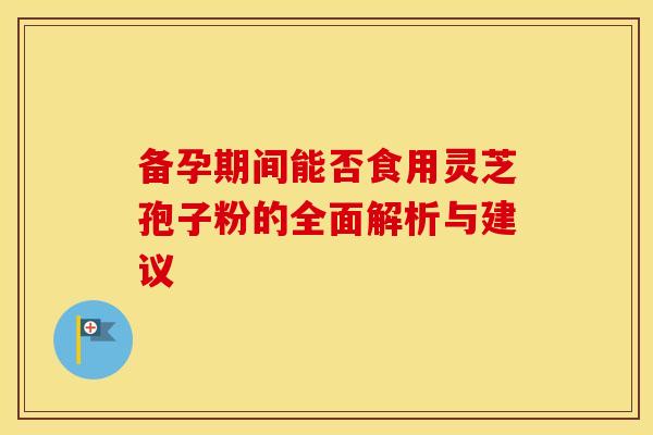 备孕期间能否食用灵芝孢子粉的全面解析与建议