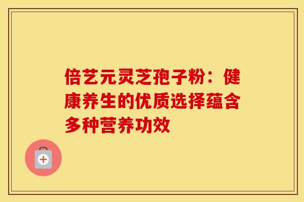 倍艺元灵芝孢子粉：健康养生的优质选择蕴含多种营养功效