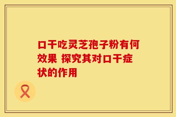 口干吃灵芝孢子粉有何效果 探究其对口干症状的作用