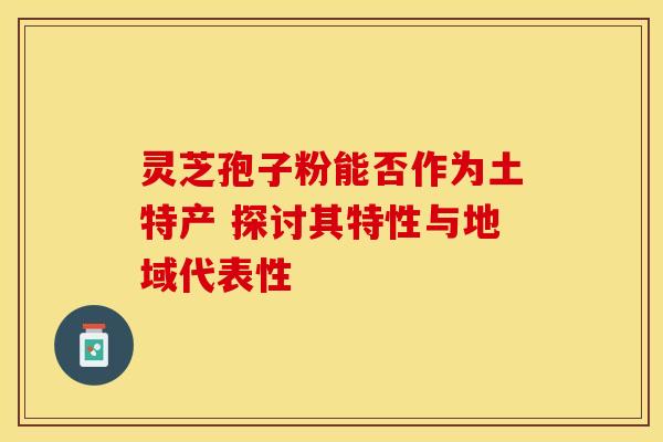 灵芝孢子粉能否作为土特产 探讨其特性与地域代表性