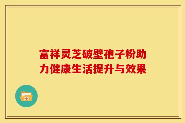 富祥灵芝破壁孢子粉助力健康生活提升与效果
