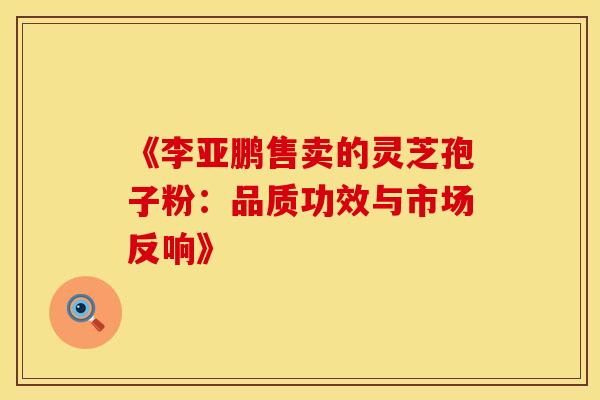 《李亚鹏售卖的灵芝孢子粉：品质功效与市场反响》