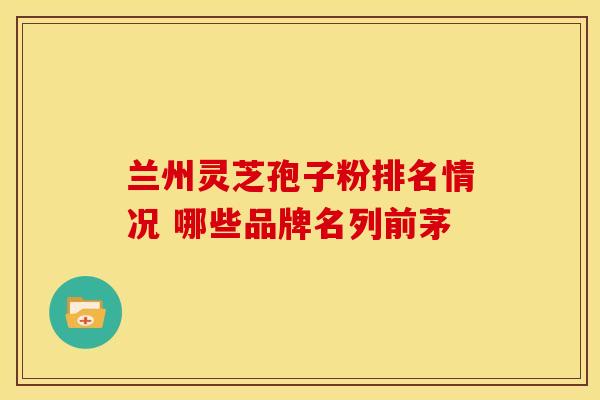 兰州灵芝孢子粉排名情况 哪些品牌名列前茅