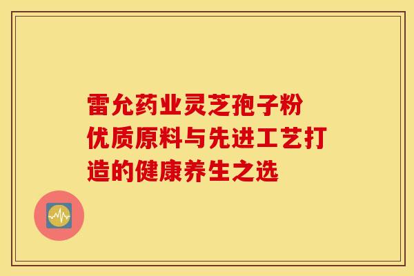 雷允药业灵芝孢子粉 优质原料与先进工艺打造的健康养生之选