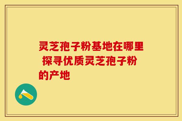 灵芝孢子粉基地在哪里 探寻优质灵芝孢子粉的产地