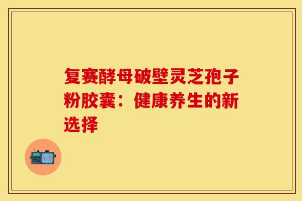 复赛酵母破壁灵芝孢子粉胶囊：健康养生的新选择