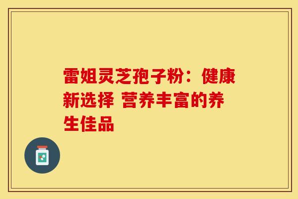 雷姐灵芝孢子粉：健康新选择 营养丰富的养生佳品
